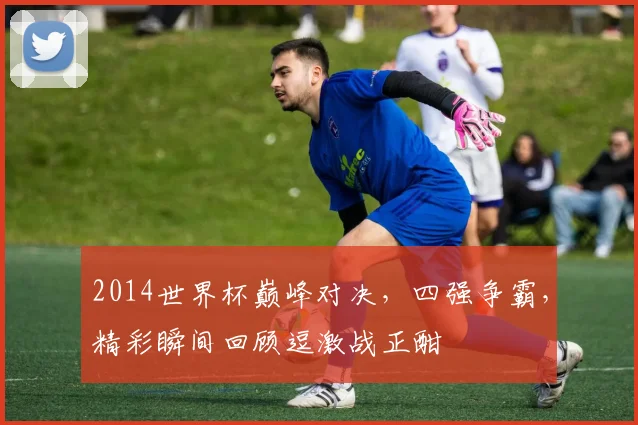 2014世界杯巅峰对决，四强争霸，精彩瞬间回顾逗激战正酣